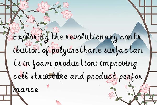 Exploring the revolutionary contribution of polyurethane surfactants in foam production: improving cell structure and product performance