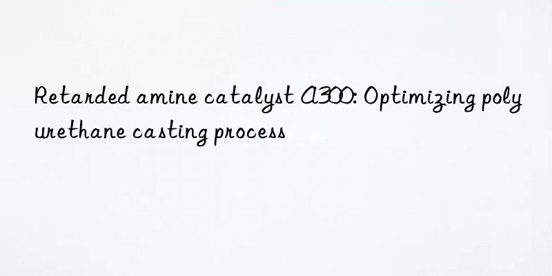 Retarded amine catalyst A300: Optimizing polyurethane casting process