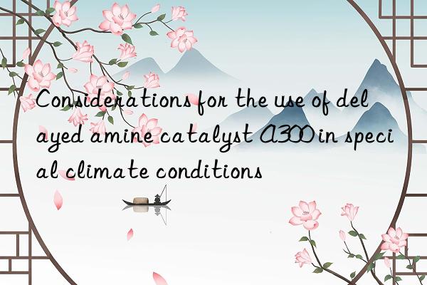 Considerations for the use of delayed amine catalyst A300 in special climate conditions