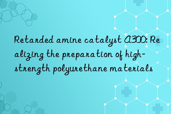 Retarded amine catalyst A300: Realizing the preparation of high-strength polyurethane materials