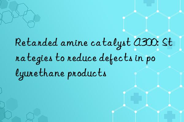 Retarded amine catalyst A300: Strategies to reduce defects in polyurethane products