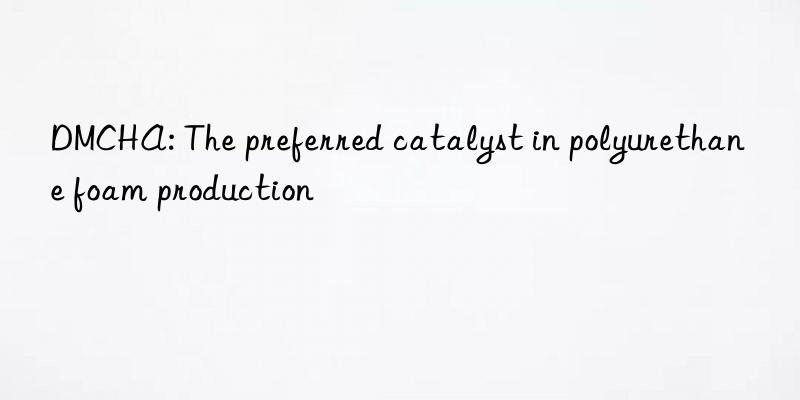 DMCHA: The preferred catalyst in polyurethane foam production