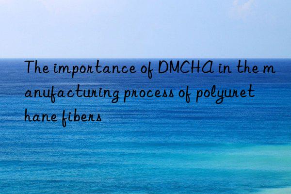 The importance of DMCHA in the manufacturing process of polyurethane fibers