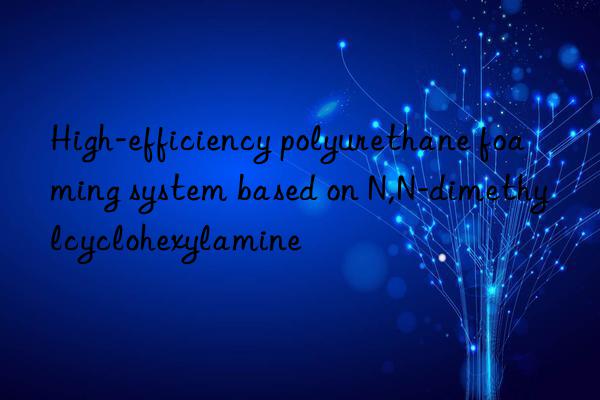 High-efficiency polyurethane foaming system based on N,N-dimethylcyclohexylamine