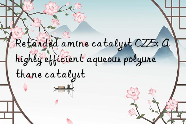 Retarded amine catalyst C225: A highly efficient aqueous polyurethane catalyst