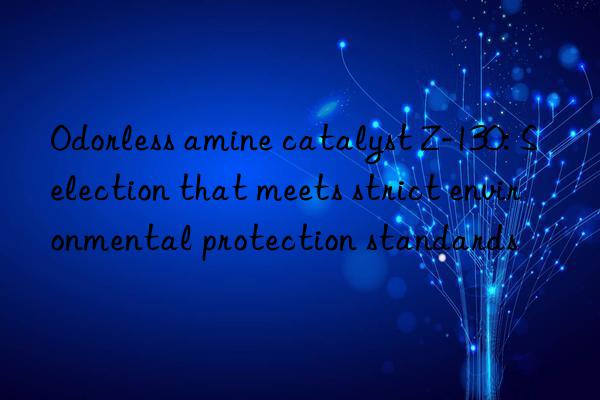 Odorless amine catalyst Z-130: Selection that meets strict environmental protection standards