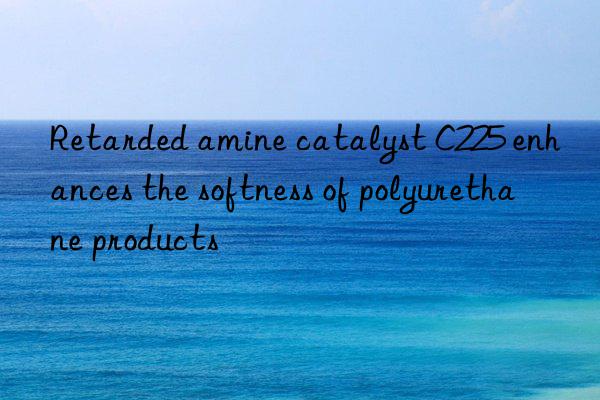 Retarded amine catalyst C225 enhances the softness of polyurethane products