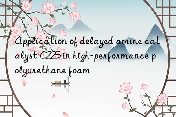 Application of delayed amine catalyst C225 in high-performance polyurethane foam