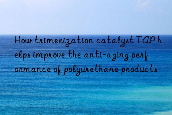 How trimerization catalyst TAP helps improve the anti-aging performance of polyurethane products