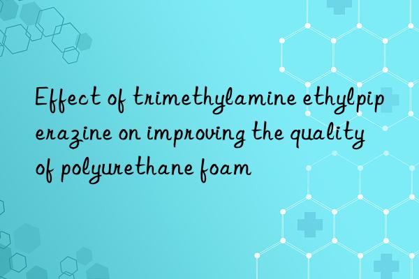 Effect of trimethylamine ethylpiperazine on improving the quality of polyurethane foam