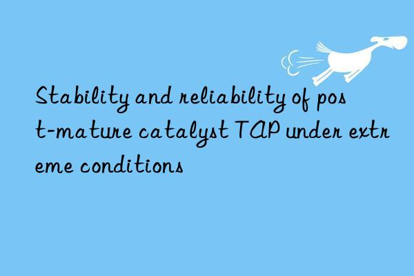 Stability and reliability of post-mature catalyst TAP under extreme conditions