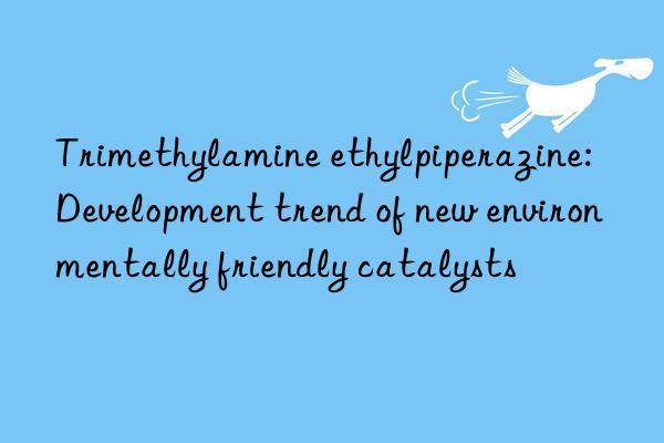 Trimethylamine ethylpiperazine: Development trend of new environmentally friendly catalysts