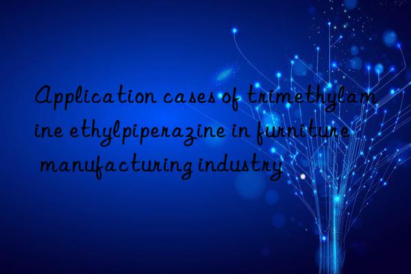 Application cases of trimethylamine ethylpiperazine in furniture manufacturing industry