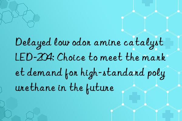 Delayed low odor amine catalyst LED-204: Choice to meet the market demand for high-standard polyurethane in the future