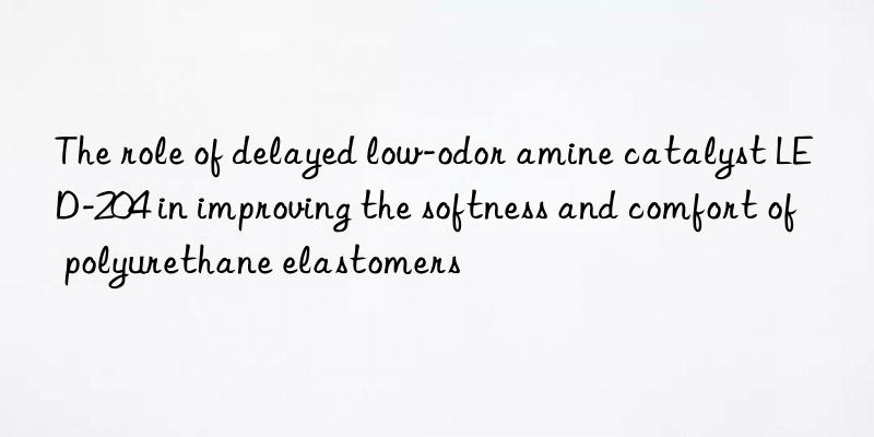 The role of delayed low-odor amine catalyst LED-204 in improving the softness and comfort of polyurethane elastomers