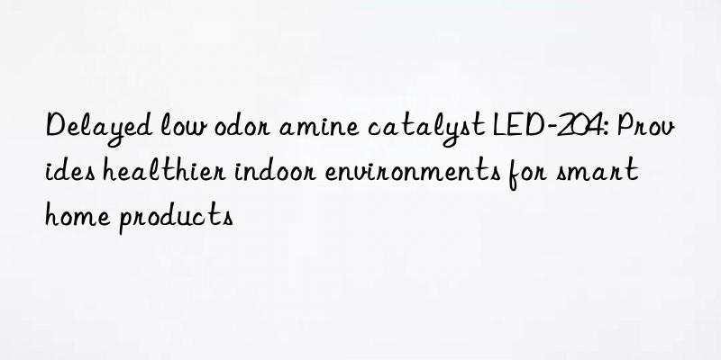 Delayed low odor amine catalyst LED-204: Provides healthier indoor environments for smart home products