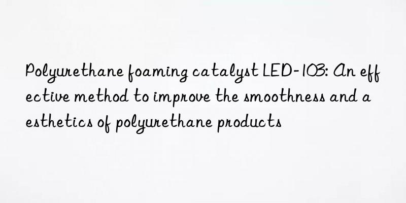 Polyurethane foaming catalyst LED-103: An effective method to improve the smoothness and aesthetics of polyurethane products