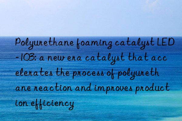 Polyurethane foaming catalyst LED-103: a new era catalyst that accelerates the process of polyurethane reaction and improves production efficiency