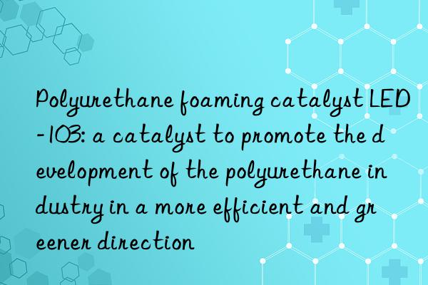 Polyurethane foaming catalyst LED-103: a catalyst to promote the development of the polyurethane industry in a more efficient and greener direction