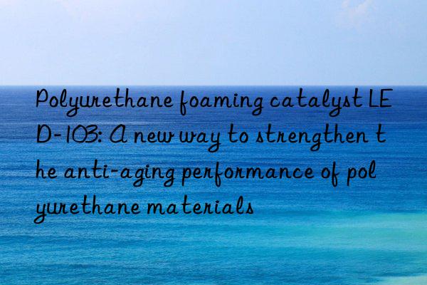 Polyurethane foaming catalyst LED-103: A new way to strengthen the anti-aging performance of polyurethane materials