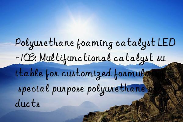 Polyurethane foaming catalyst LED-103: Multifunctional catalyst suitable for customized formulas of special purpose polyurethane products