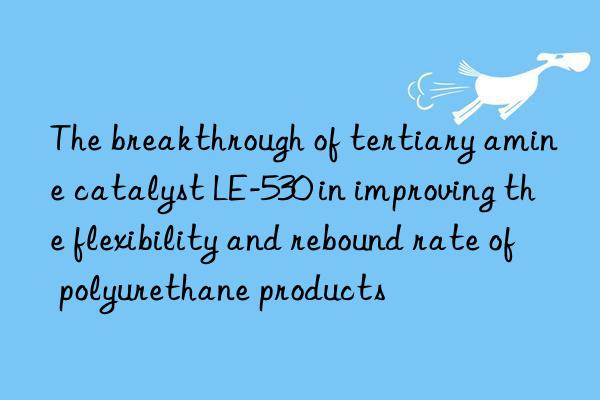 The breakthrough of tertiary amine catalyst LE-530 in improving the flexibility and rebound rate of polyurethane products