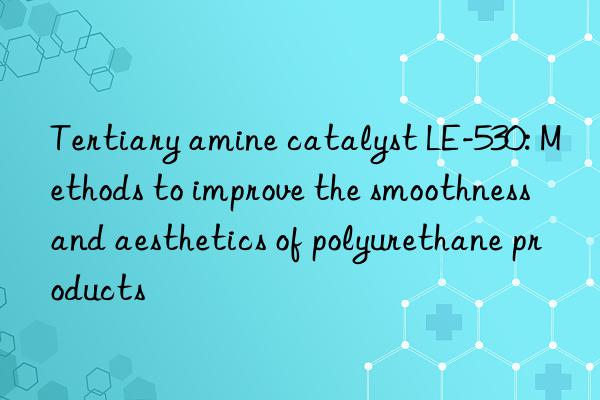 Tertiary amine catalyst LE-530: Methods to improve the smoothness and aesthetics of polyurethane products