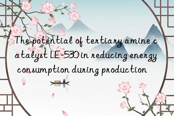 The potential of tertiary amine catalyst LE-530 in reducing energy consumption during production