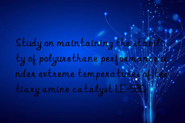 Study on maintaining the stability of polyurethane performance under extreme temperatures of tertiary amine catalyst LE-530