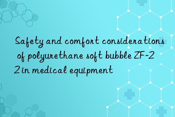 Safety and comfort considerations of polyurethane soft bubble ZF-22 in medical equipment