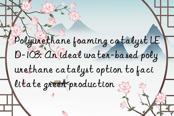 Polyurethane foaming catalyst LED-103: An ideal water-based polyurethane catalyst option to facilitate green production