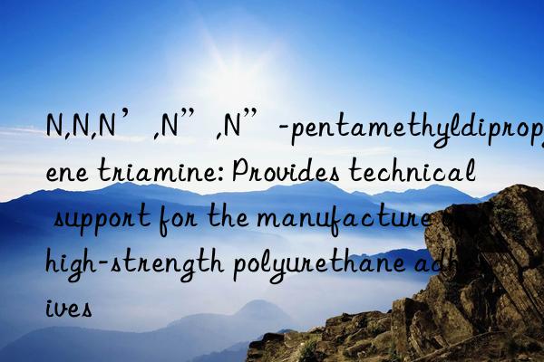 N,N,N’,N”,N”-pentamethyldipropylene triamine: Provides technical support for the manufacture of high-strength polyurethane adhesives