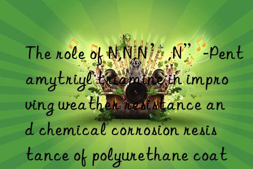 The role of N,N,N’,N”-Pentamytriyl triamine in improving weather resistance and chemical corrosion resistance of polyurethane coatings