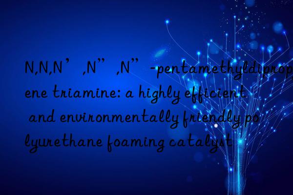 N,N,N’,N”,N”-pentamethyldipropylene triamine: a highly efficient and environmentally friendly polyurethane foaming catalyst