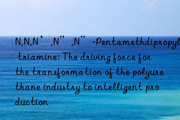 N,N,N’,N”,N”-Pentamethdipropylene triamine: The driving force for the transformation of the polyurethane industry to intelligent production