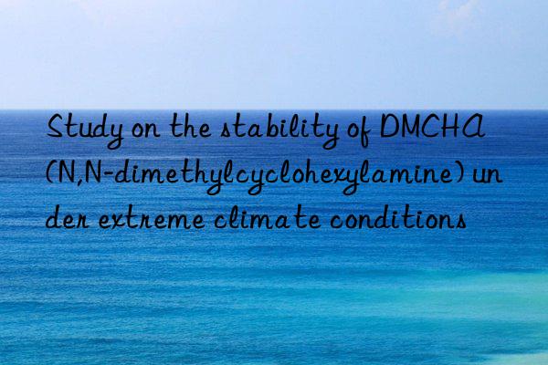 Study on the stability of DMCHA (N,N-dimethylcyclohexylamine) under extreme climate conditions