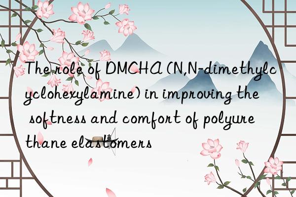 The role of DMCHA (N,N-dimethylcyclohexylamine) in improving the softness and comfort of polyurethane elastomers