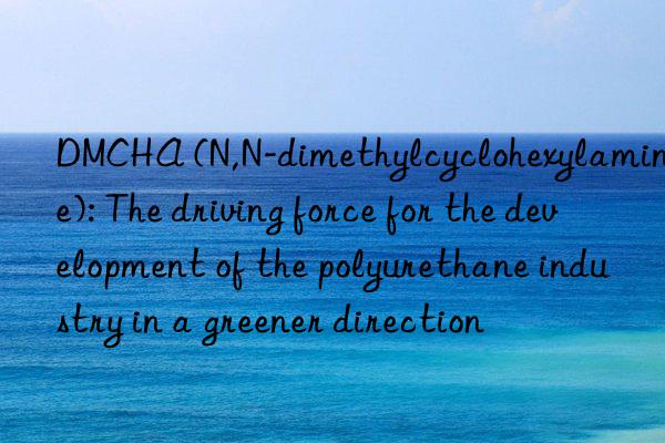 DMCHA (N,N-dimethylcyclohexylamine): The driving force for the development of the polyurethane industry in a greener direction