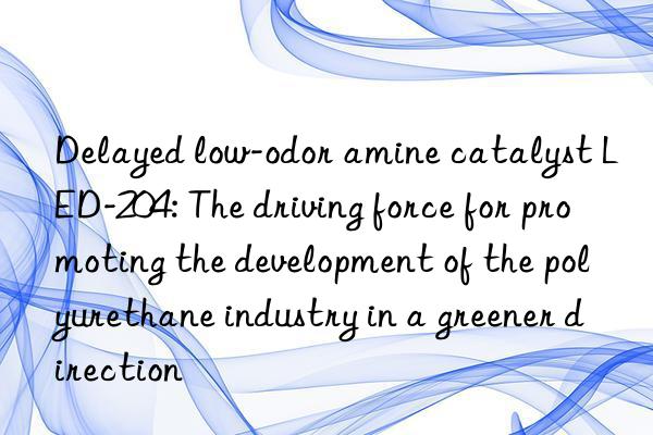 Delayed low-odor amine catalyst LED-204: The driving force for promoting the development of the polyurethane industry in a greener direction