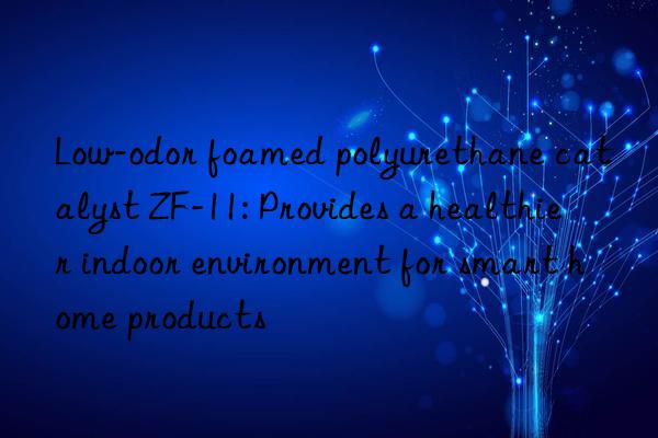 Low-odor foamed polyurethane catalyst ZF-11: Provides a healthier indoor environment for smart home products