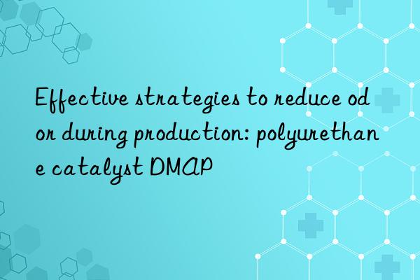 Effective strategies to reduce odor during production: polyurethane catalyst DMAP