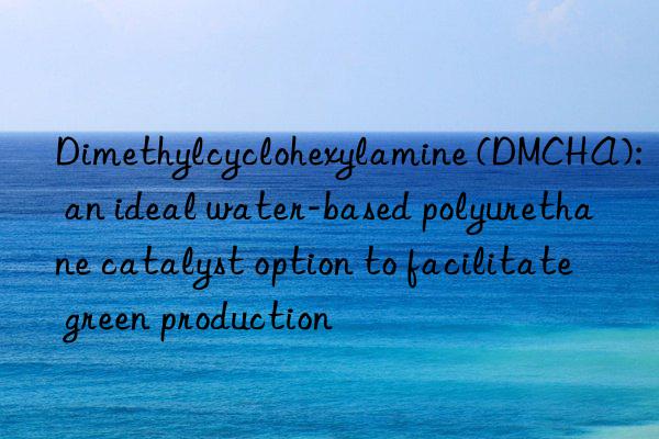 Dimethylcyclohexylamine (DMCHA): an ideal water-based polyurethane catalyst option to facilitate green production