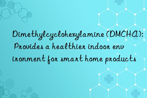 Dimethylcyclohexylamine (DMCHA): Provides a healthier indoor environment for smart home products