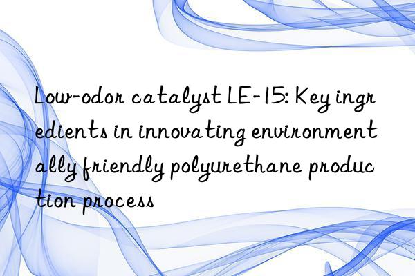 Low-odor catalyst LE-15: Key ingredients in innovating environmentally friendly polyurethane production process