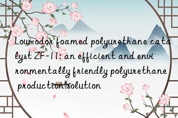 Low-odor foamed polyurethane catalyst ZF-11: an efficient and environmentally friendly polyurethane production solution