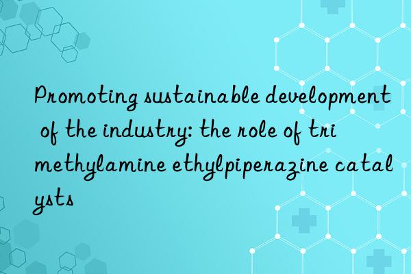 Promoting sustainable development of the industry: the role of trimethylamine ethylpiperazine catalysts