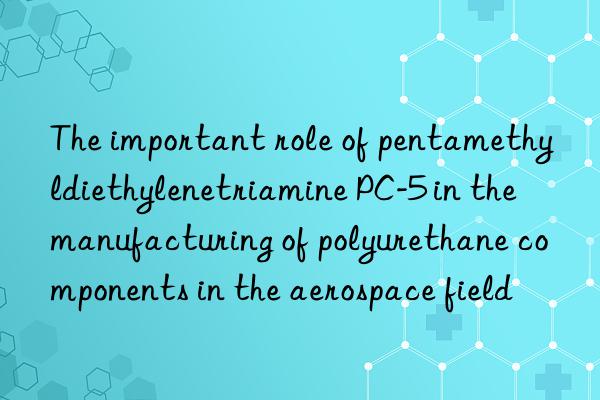 The important role of pentamethyldiethylenetriamine PC-5 in the manufacturing of polyurethane components in the aerospace field