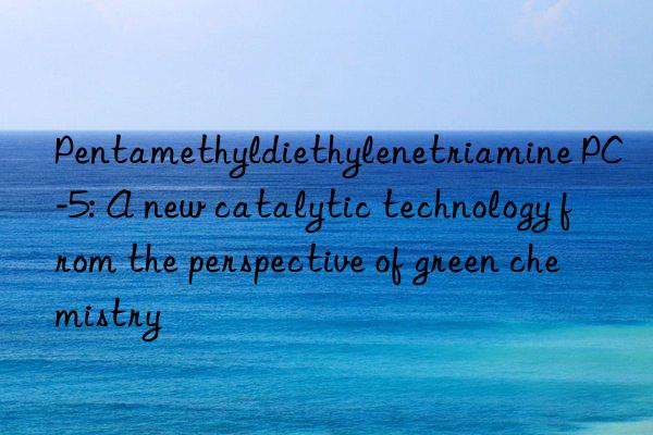 Pentamethyldiethylenetriamine PC-5: A new catalytic technology from the perspective of green chemistry