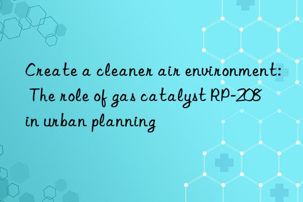 Create a cleaner air environment: The role of gas catalyst RP-208 in urban planning