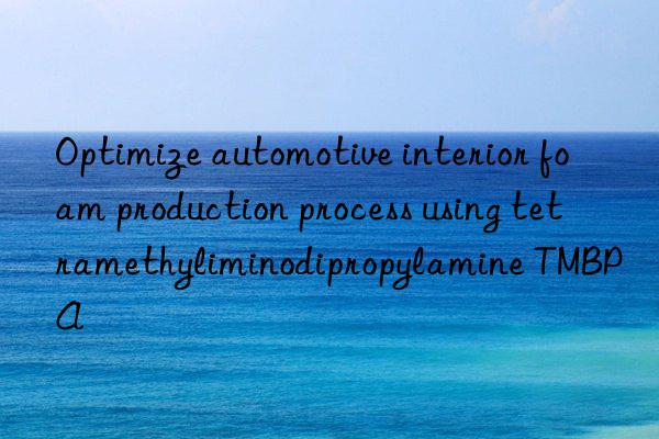 Optimize automotive interior foam production process using tetramethyliminodipropylamine TMBPA